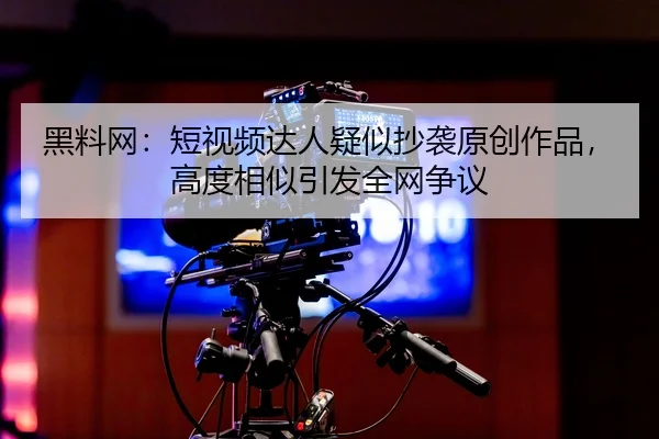 黑料网：短视频达人疑似抄袭原创作品，高度相似引发全网争议